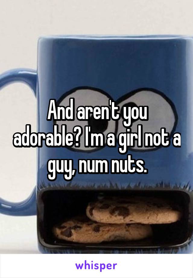 And aren't you adorable? I'm a girl not a guy, num nuts.