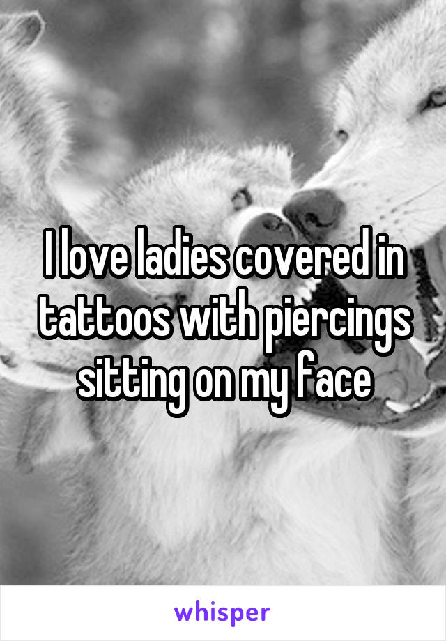 I love ladies covered in tattoos with piercings sitting on my face