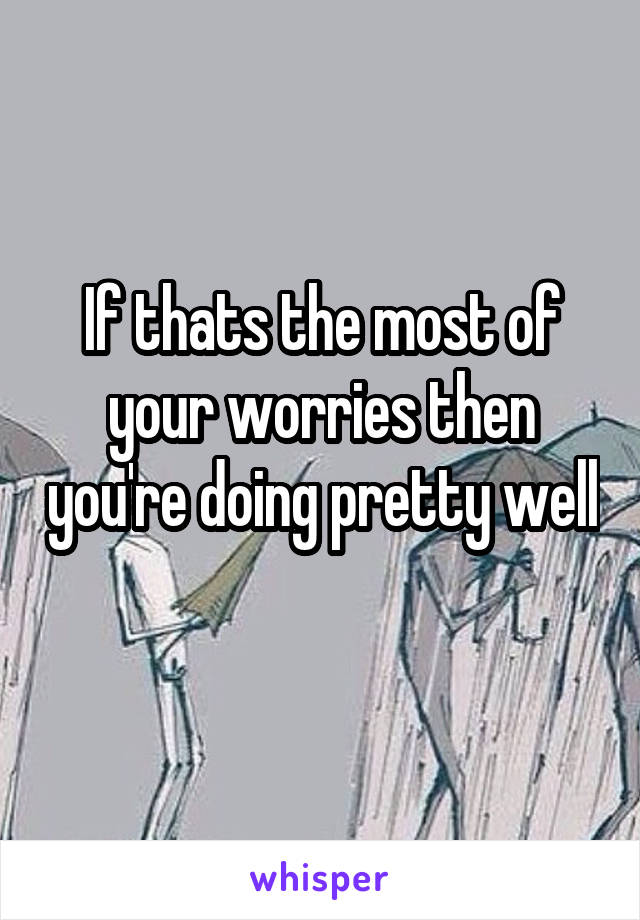 If thats the most of your worries then you're doing pretty well 