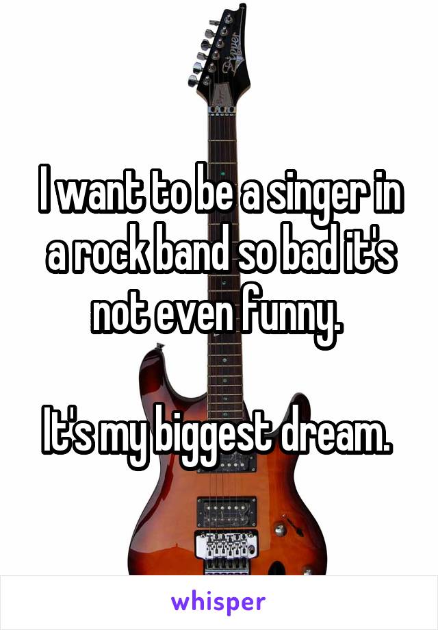 I want to be a singer in a rock band so bad it's not even funny. 

It's my biggest dream. 