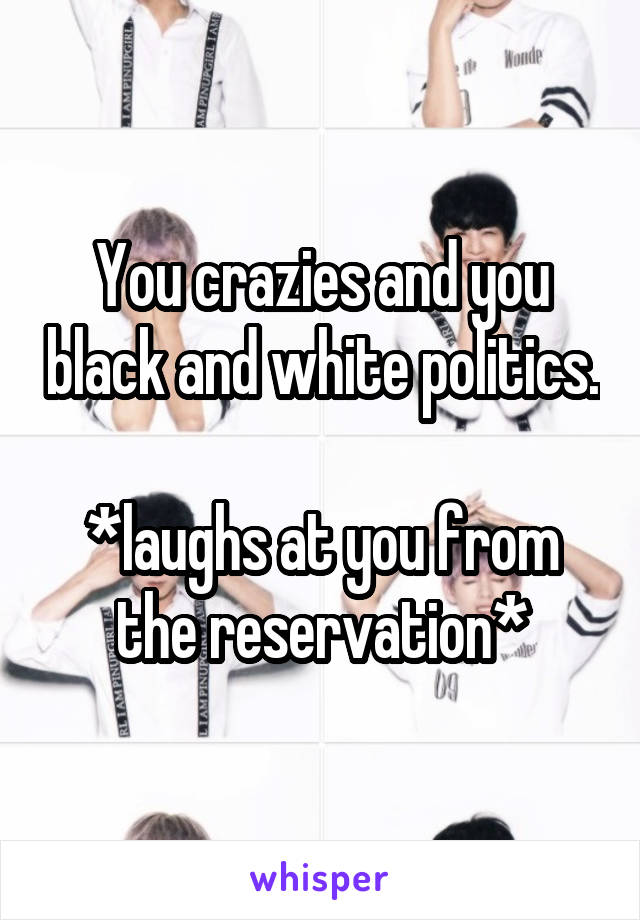 You crazies and you black and white politics. 
*laughs at you from the reservation*