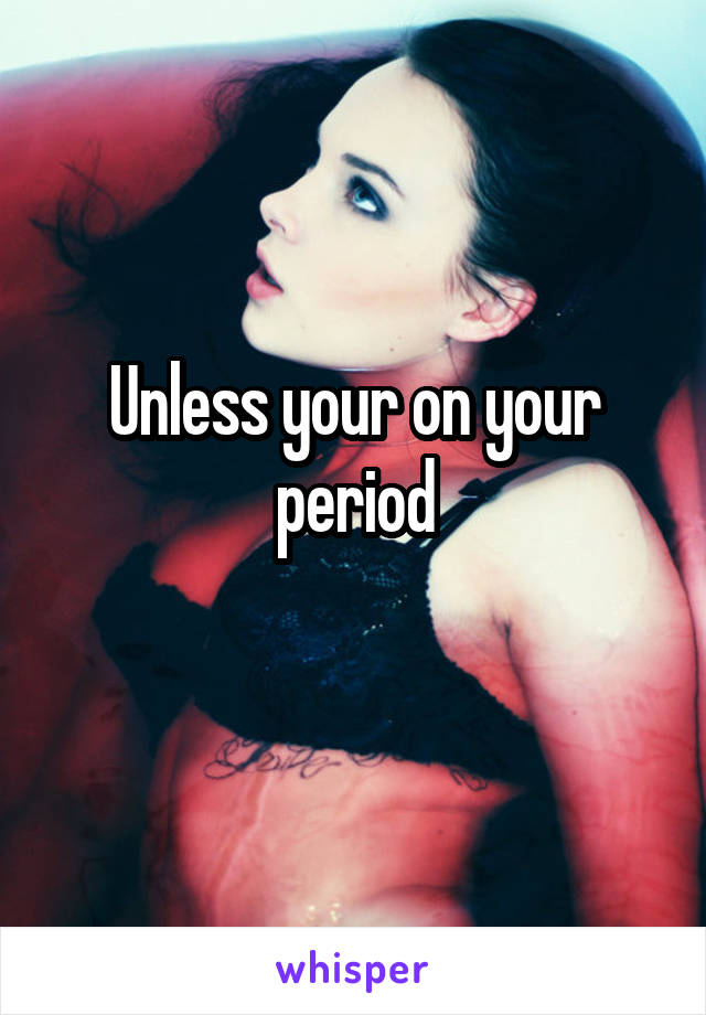 Unless your on your period
