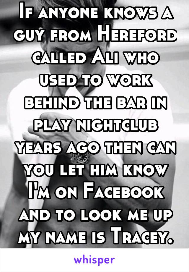 If anyone knows a guy from Hereford called Ali who used to work behind the bar in play nightclub years ago then can you let him know I'm on Facebook and to look me up my name is Tracey. Thanks 