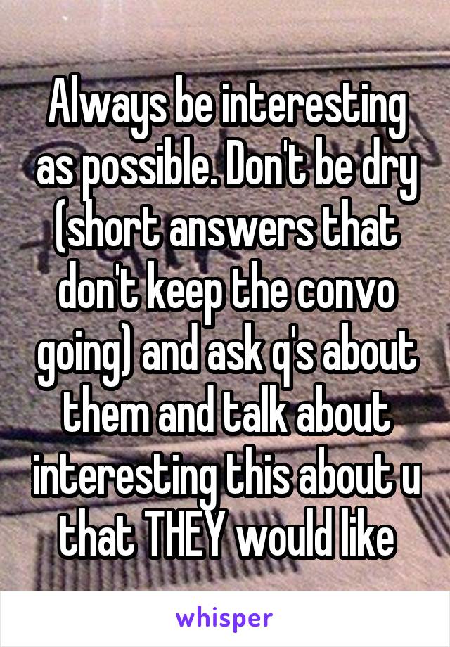 Always be interesting as possible. Don't be dry (short answers that don't keep the convo going) and ask q's about them and talk about interesting this about u that THEY would like