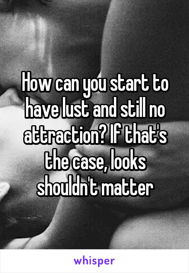 How can you start to have lust and still no attraction? If that's the case, looks shouldn't matter
