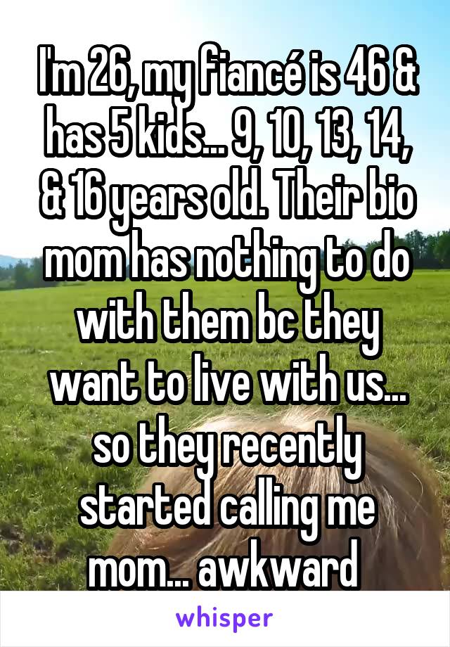 I'm 26, my fiancé is 46 & has 5 kids... 9, 10, 13, 14, & 16 years old. Their bio mom has nothing to do with them bc they want to live with us... so they recently started calling me mom... awkward 