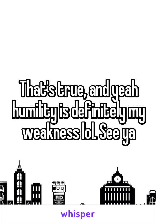 That's true, and yeah humility is definitely my weakness lol. See ya