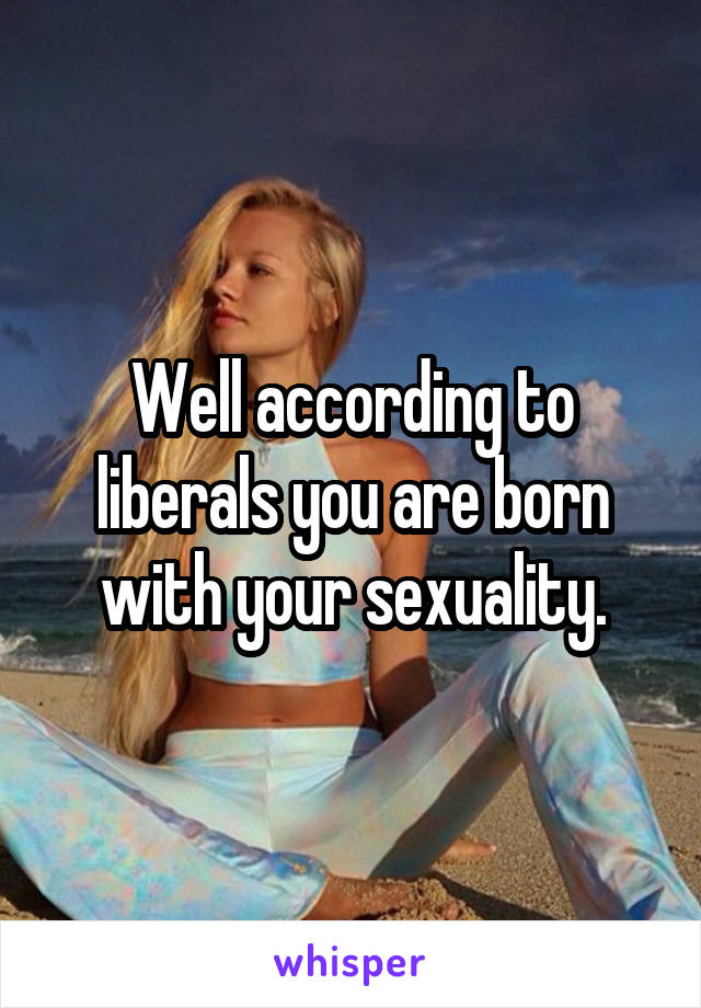 Well according to liberals you are born with your sexuality.