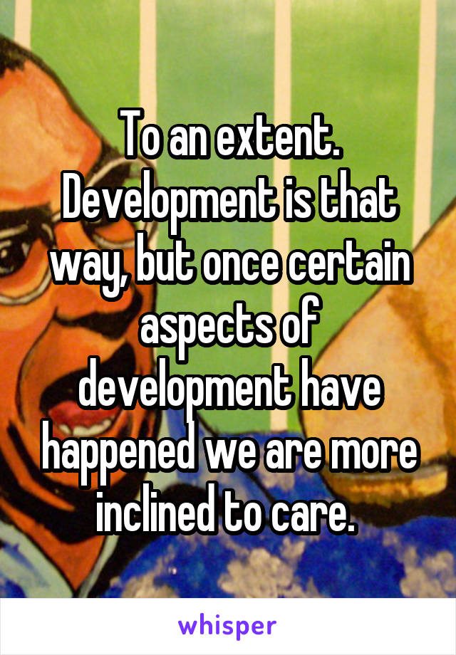 To an extent. Development is that way, but once certain aspects of development have happened we are more inclined to care. 