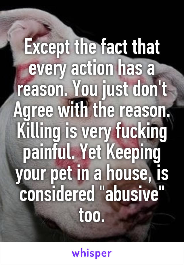 Except the fact that every action has a reason. You just don't Agree with the reason. Killing is very fucking painful. Yet Keeping your pet in a house, is considered "abusive" too.