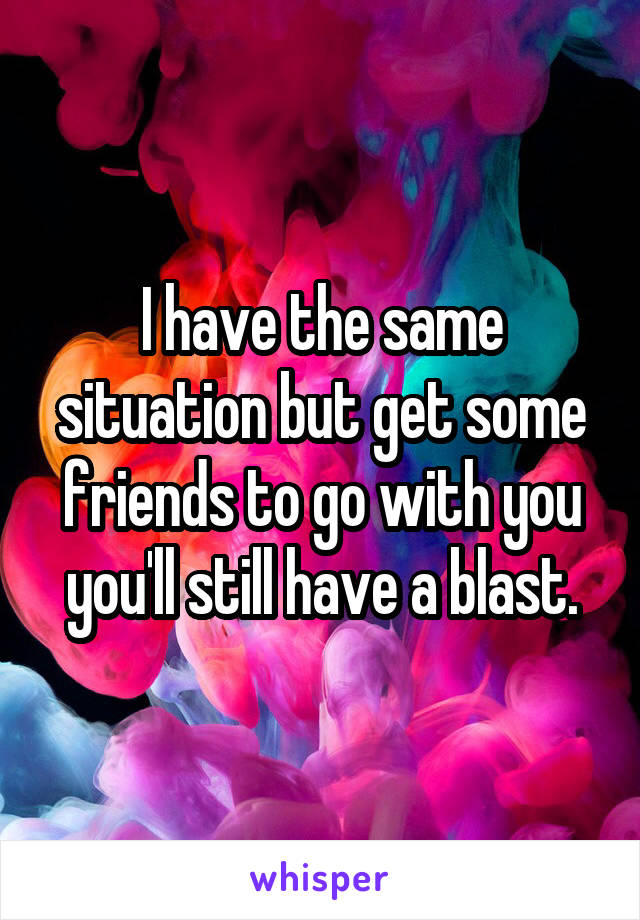I have the same situation but get some friends to go with you you'll still have a blast.