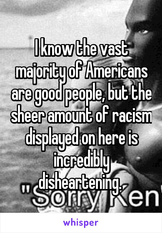 I know the vast majority of Americans are good people, but the sheer amount of racism displayed on here is incredibly disheartening. 