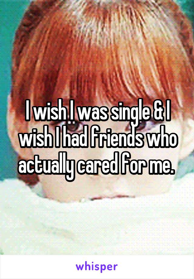 I wish I was single & I wish I had friends who actually cared for me. 