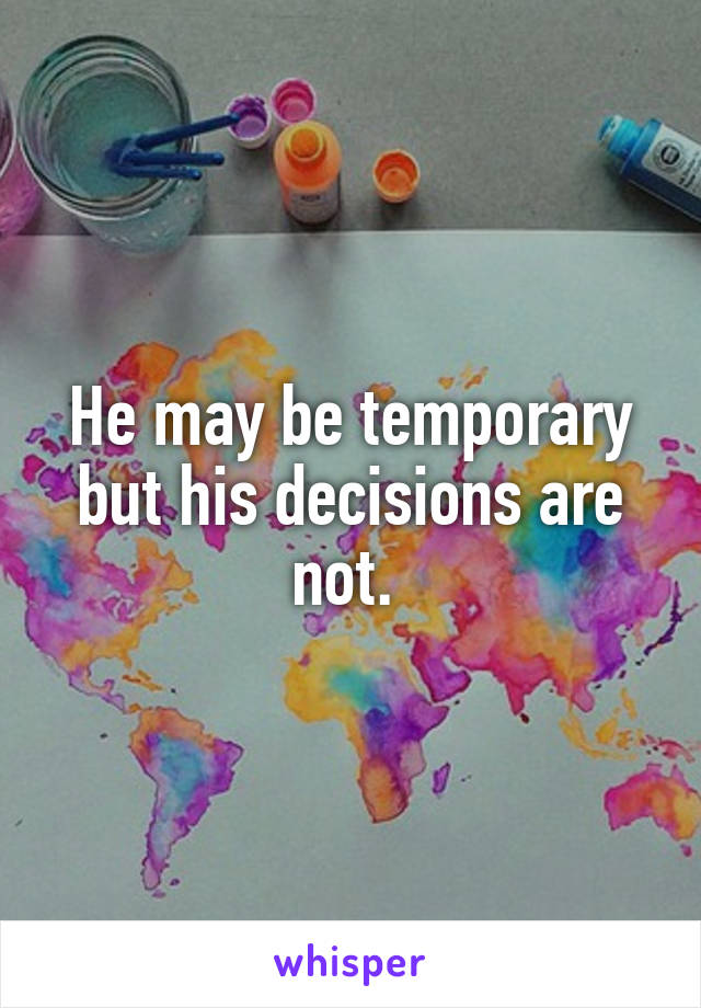 He may be temporary but his decisions are not. 