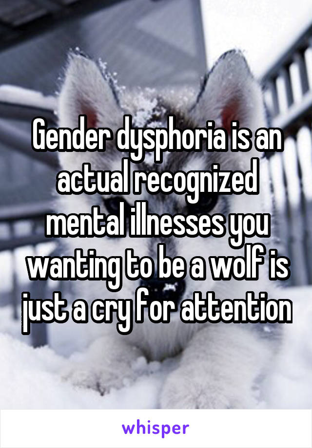 Gender dysphoria is an actual recognized mental illnesses you wanting to be a wolf is just a cry for attention