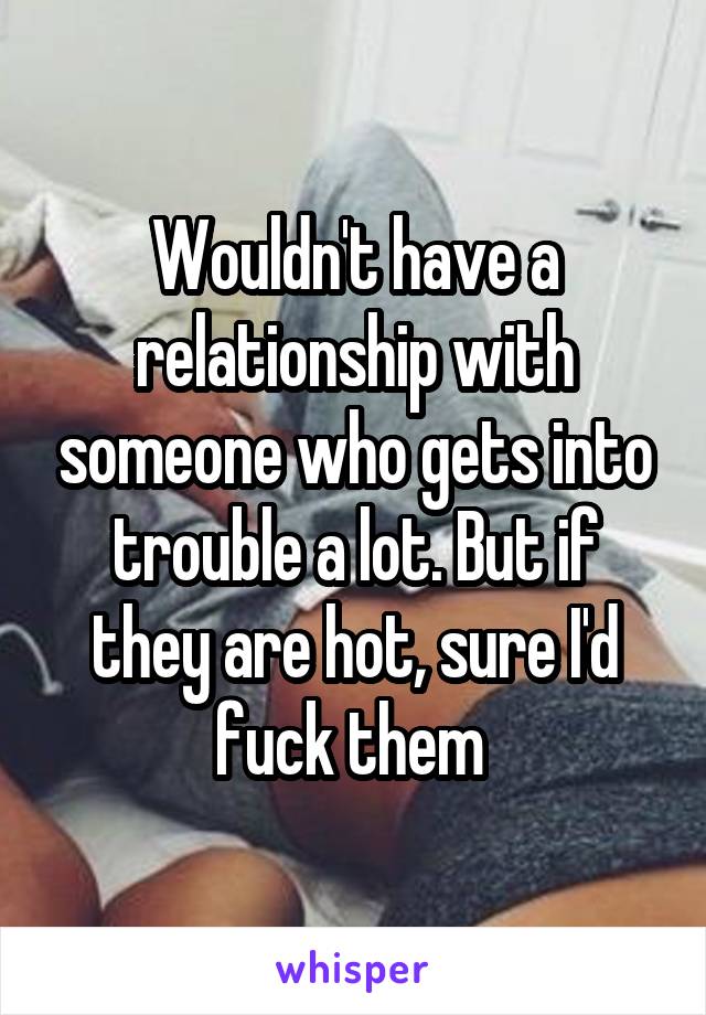 Wouldn't have a relationship with someone who gets into trouble a lot. But if they are hot, sure I'd fuck them 