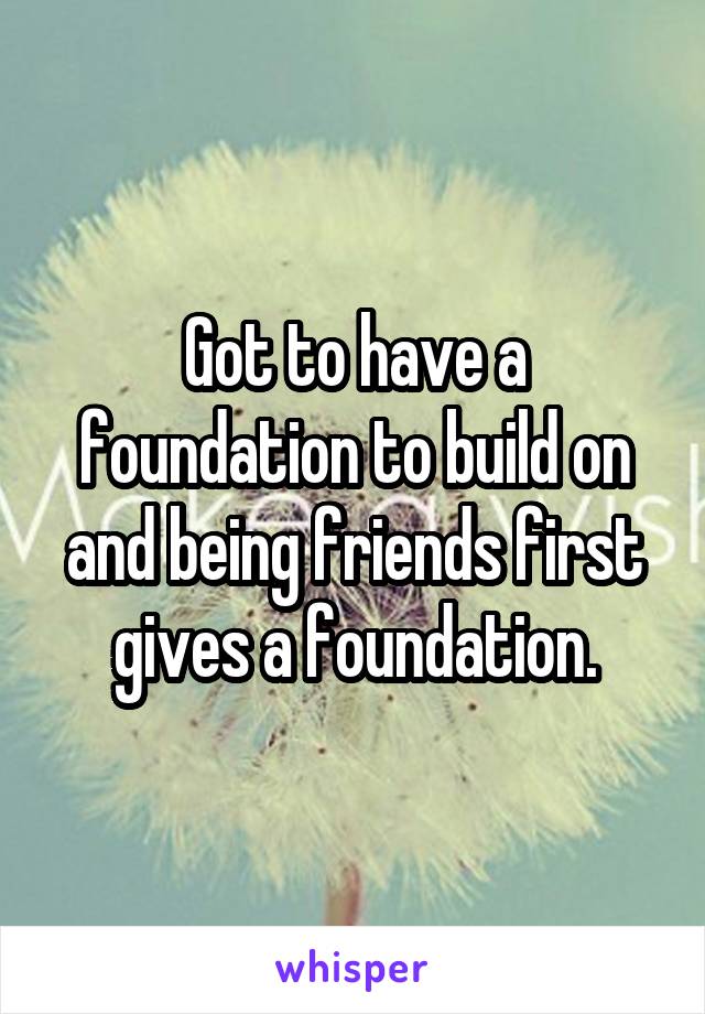 Got to have a foundation to build on and being friends first gives a foundation.