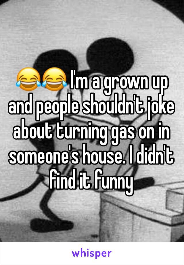 😂😂 I'm a grown up and people shouldn't joke about turning gas on in someone's house. I didn't find it funny 