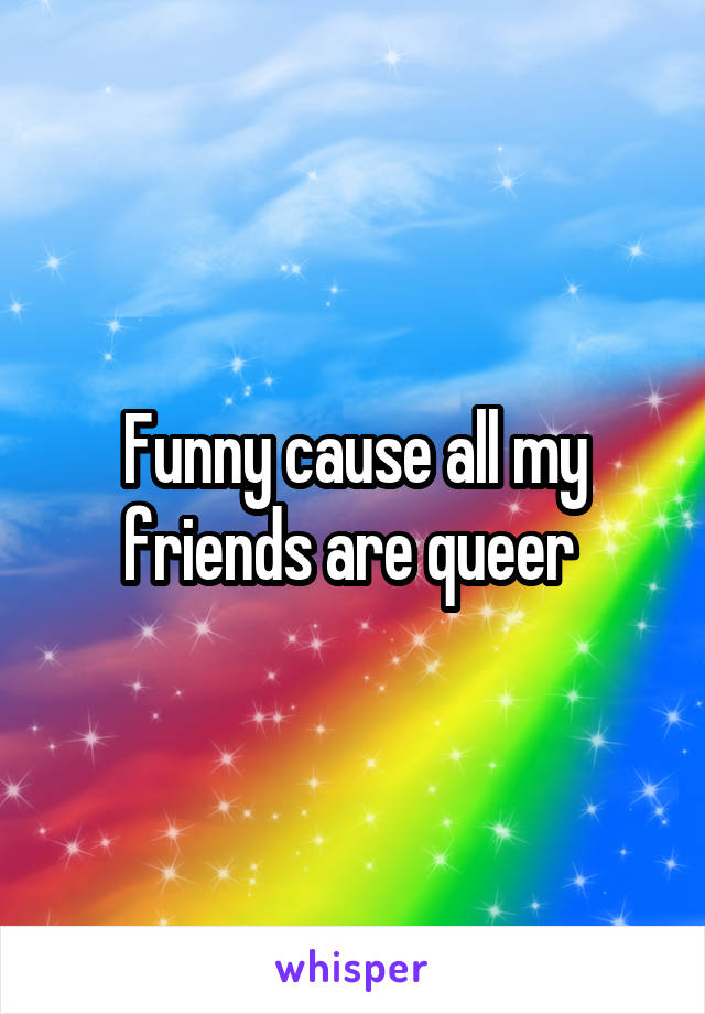 Funny cause all my friends are queer 