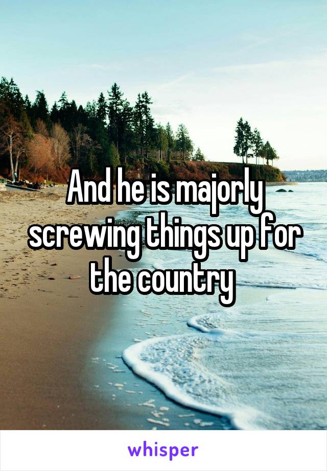 And he is majorly screwing things up for the country 