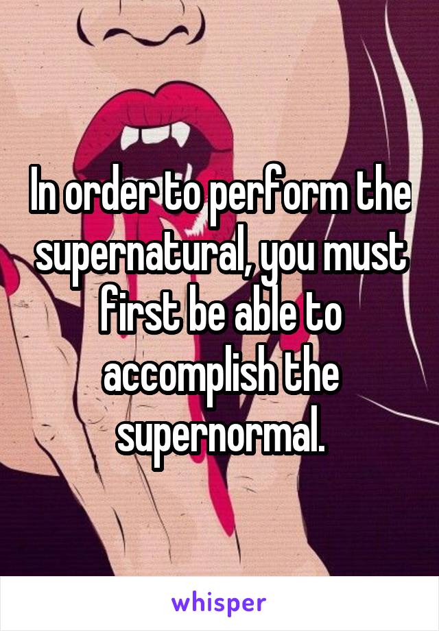 In order to perform the supernatural, you must first be able to accomplish the supernormal.