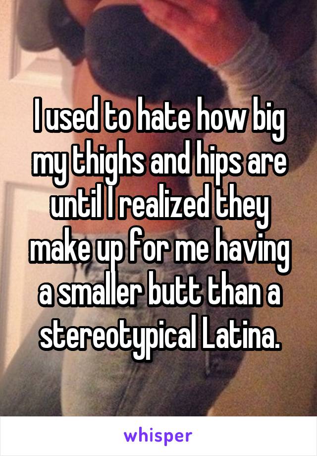 I used to hate how big my thighs and hips are until I realized they make up for me having a smaller butt than a stereotypical Latina.