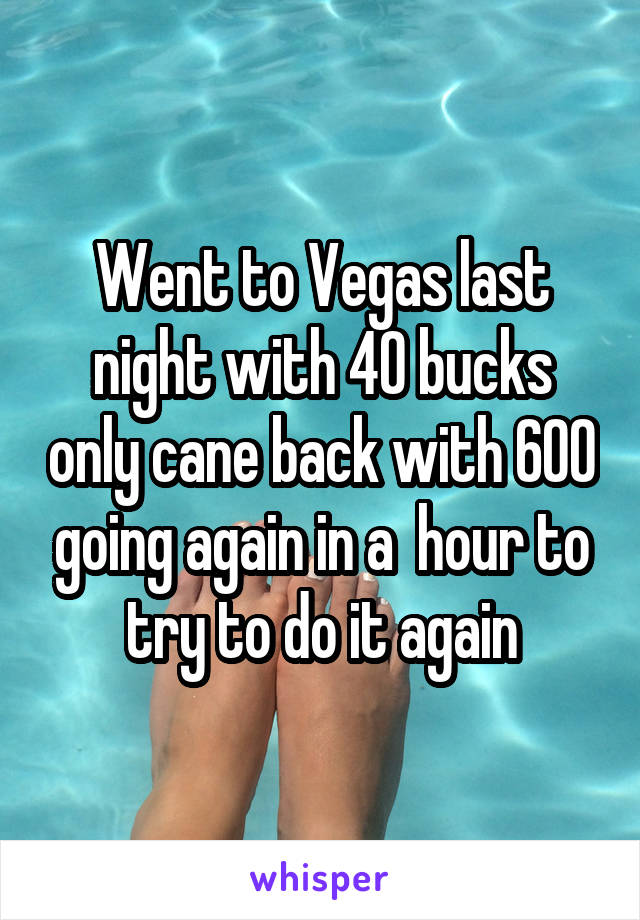 Went to Vegas last night with 40 bucks only cane back with 600 going again in a  hour to try to do it again