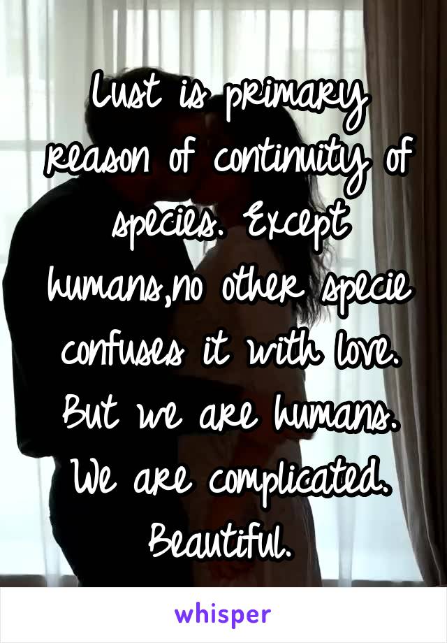 Lust is primary reason of continuity of species. Except humans,no other specie confuses it with love. But we are humans. We are complicated. Beautiful. 