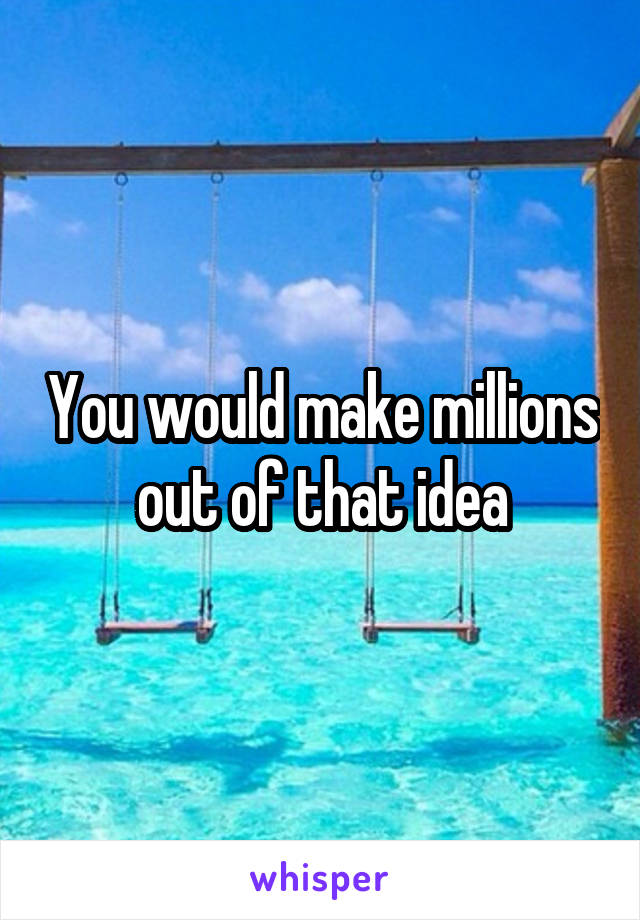 You would make millions out of that idea