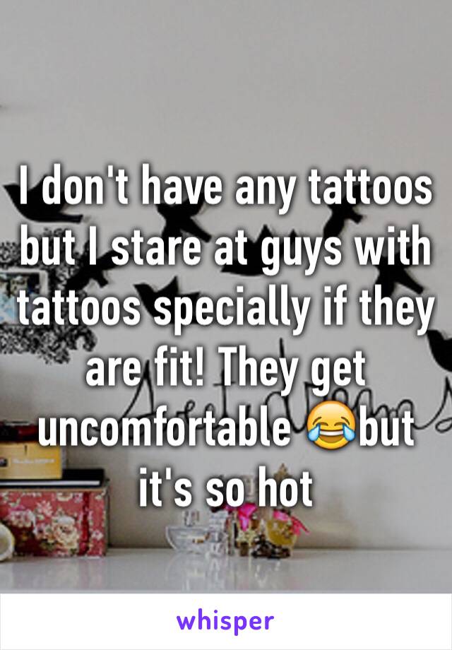 I don't have any tattoos but I stare at guys with tattoos specially if they are fit! They get uncomfortable 😂but it's so hot