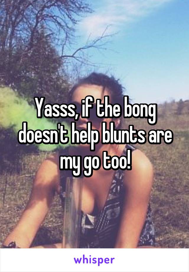 Yasss, if the bong doesn't help blunts are my go too!