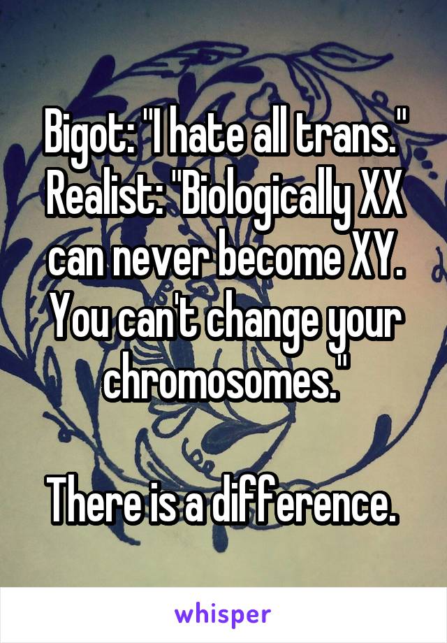 Bigot: "I hate all trans."
Realist: "Biologically XX can never become XY. You can't change your chromosomes."

There is a difference. 