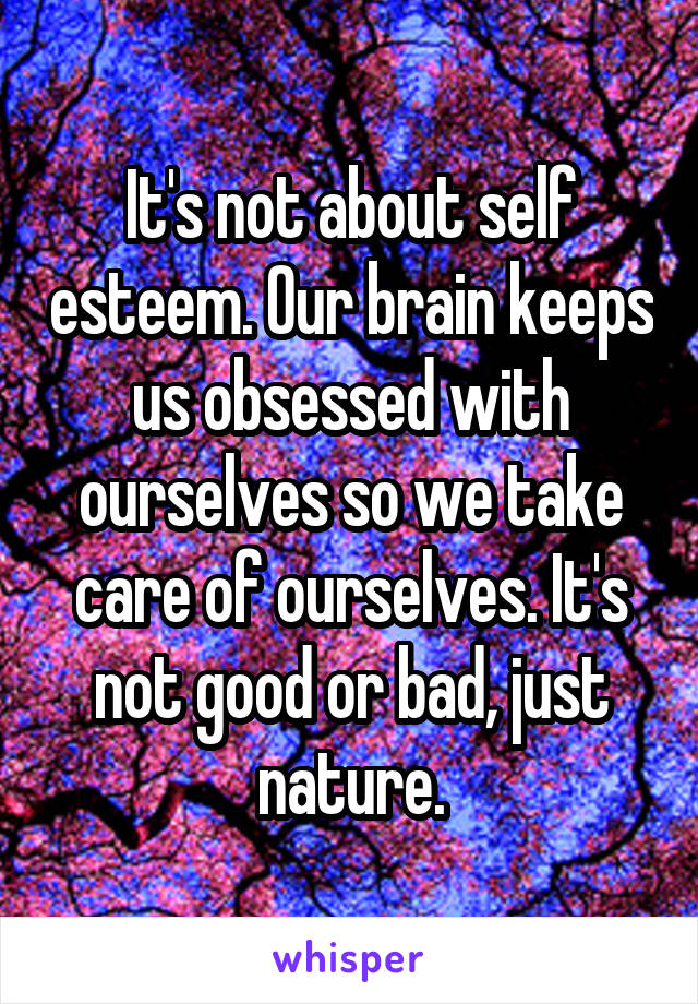 It's not about self esteem. Our brain keeps us obsessed with ourselves so we take care of ourselves. It's not good or bad, just nature.