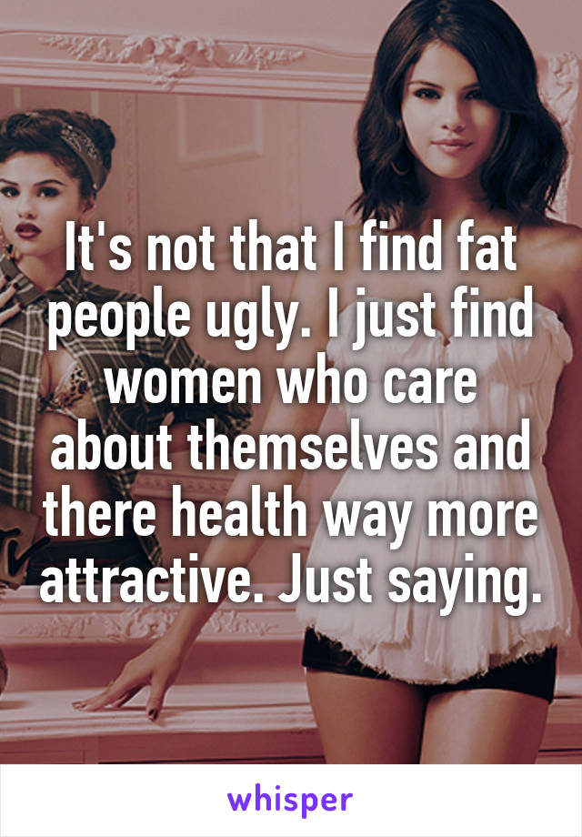 It's not that I find fat people ugly. I just find women who care about themselves and there health way more attractive. Just saying.