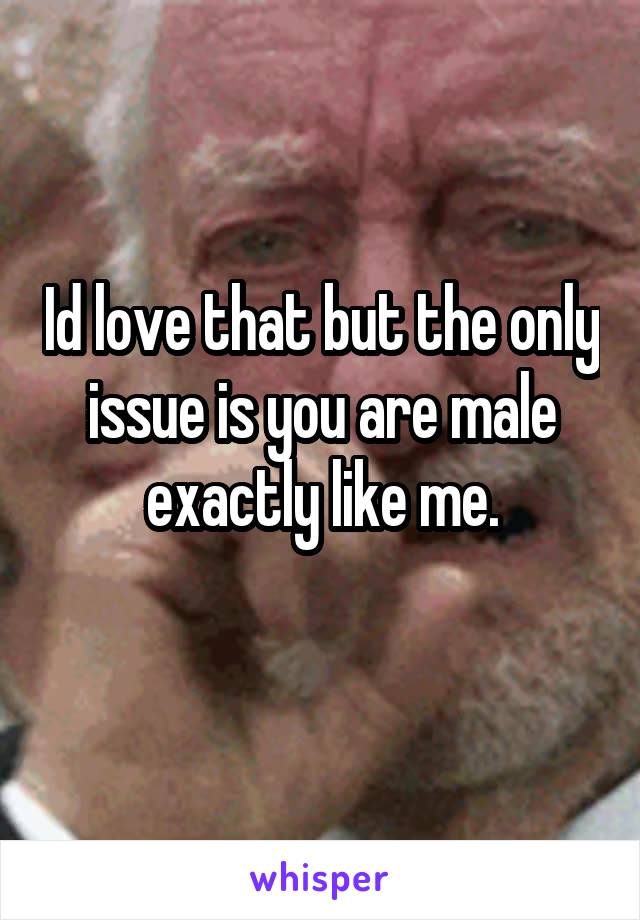 Id love that but the only issue is you are male exactly like me.
