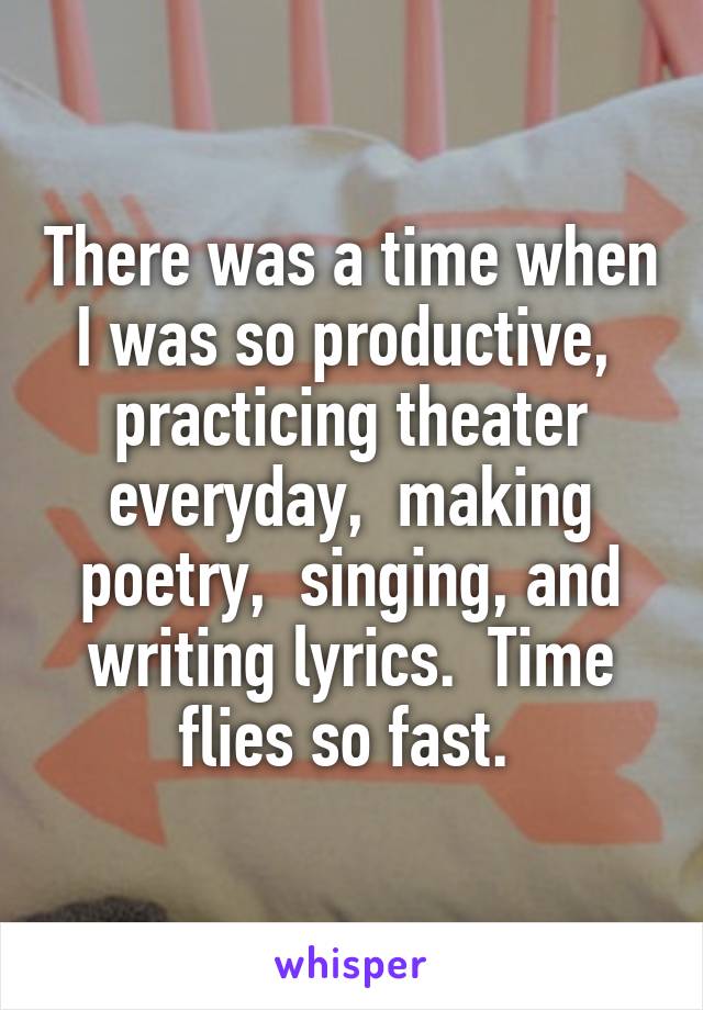 There was a time when I was so productive,  practicing theater everyday,  making poetry,  singing, and writing lyrics.  Time flies so fast. 