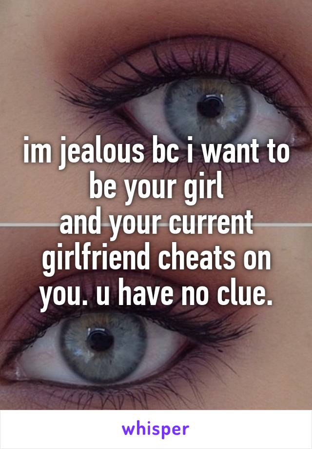 im jealous bc i want to be your girl
and your current girlfriend cheats on you. u have no clue.