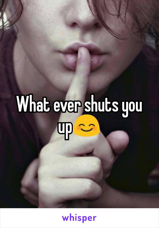 What ever shuts you up😊