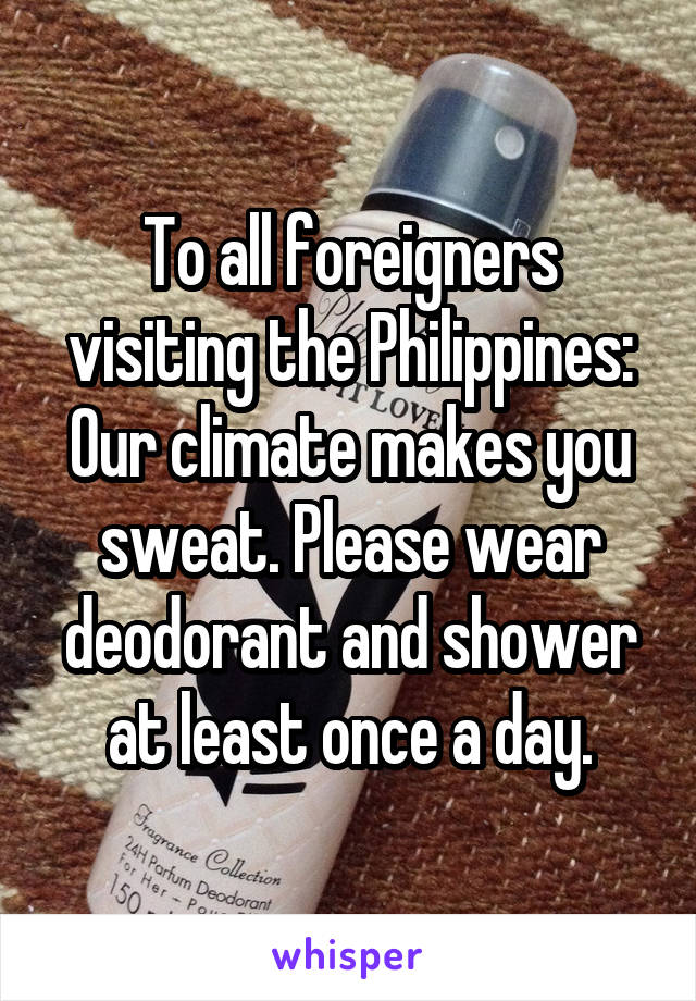 To all foreigners visiting the Philippines: Our climate makes you sweat. Please wear deodorant and shower at least once a day.