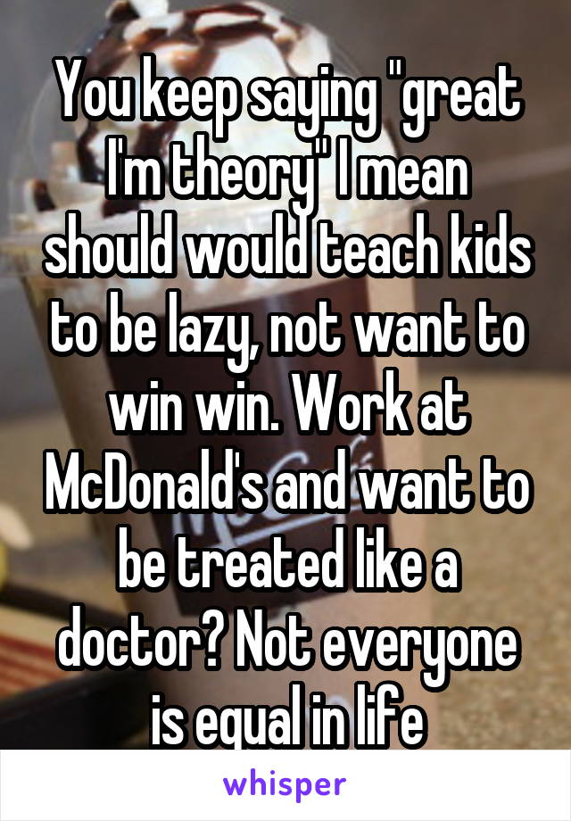 You keep saying "great I'm theory" I mean should would teach kids to be lazy, not want to win win. Work at McDonald's and want to be treated like a doctor? Not everyone is equal in life
