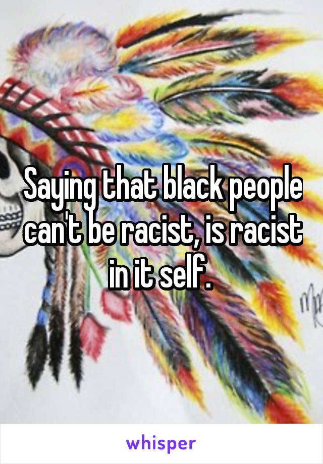 Saying that black people can't be racist, is racist in it self. 