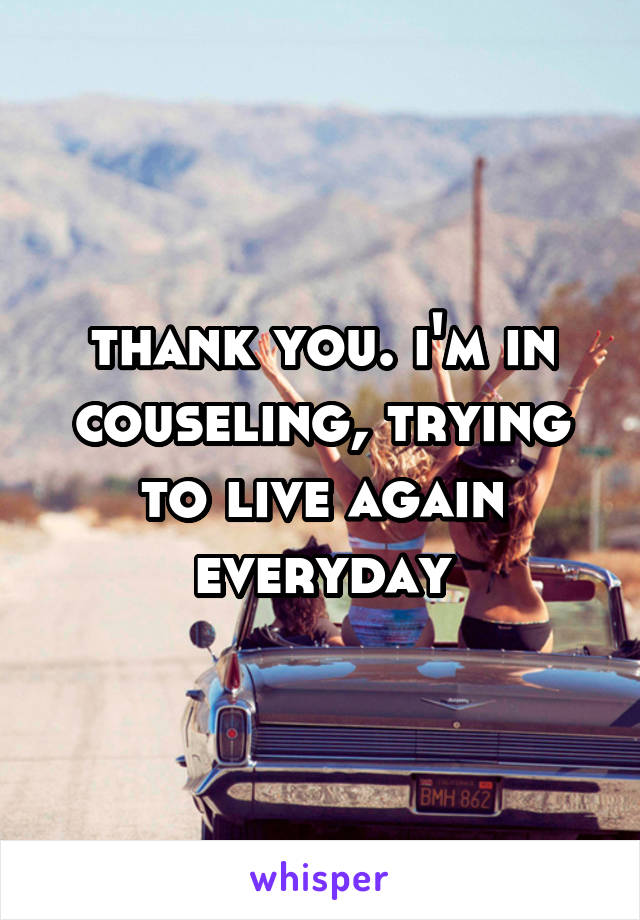 thank you. i'm in couseling, trying to live again everyday