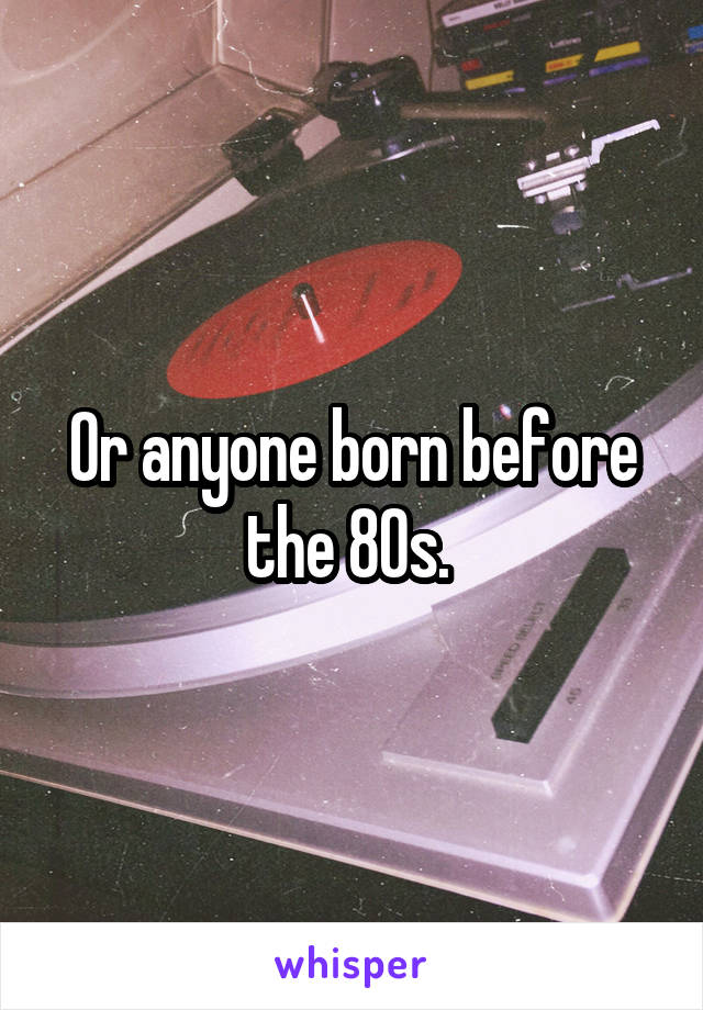 Or anyone born before the 80s. 