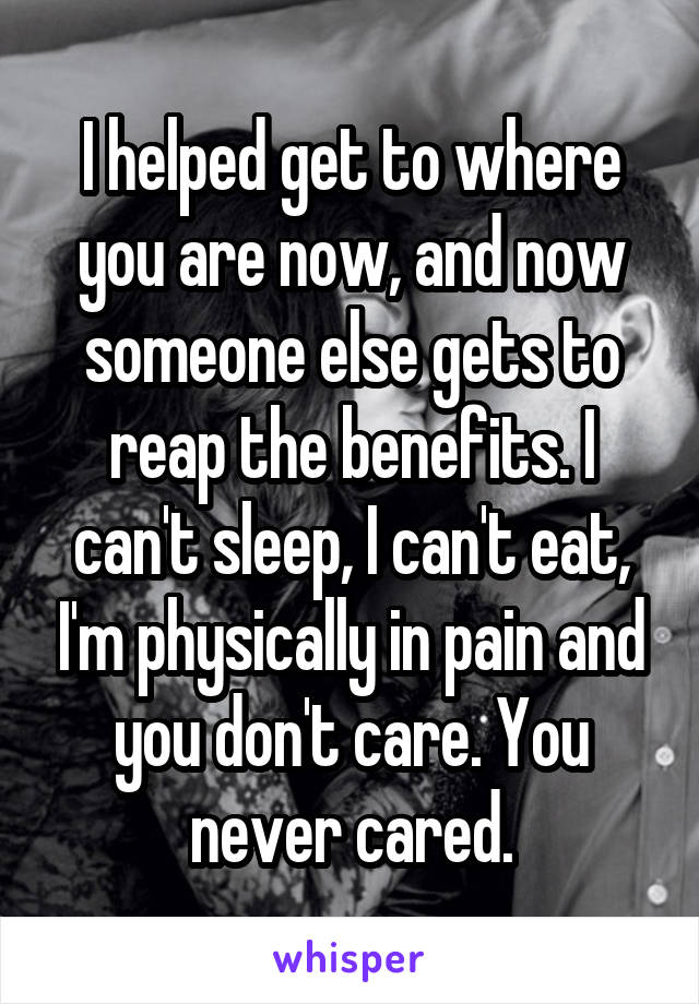 I helped get to where you are now, and now someone else gets to reap the benefits. I can't sleep, I can't eat, I'm physically in pain and you don't care. You never cared.