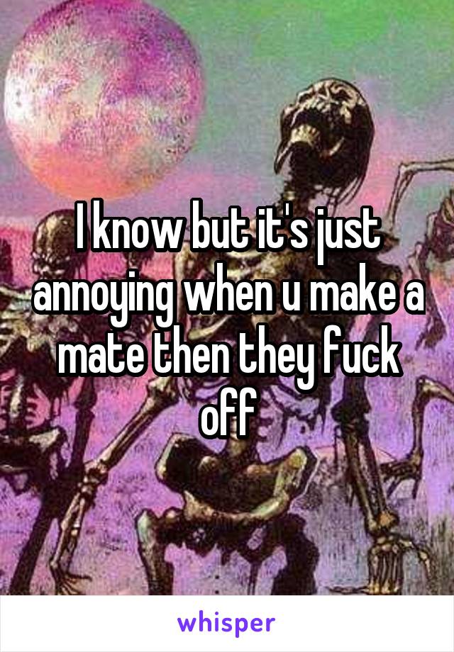 I know but it's just annoying when u make a mate then they fuck off