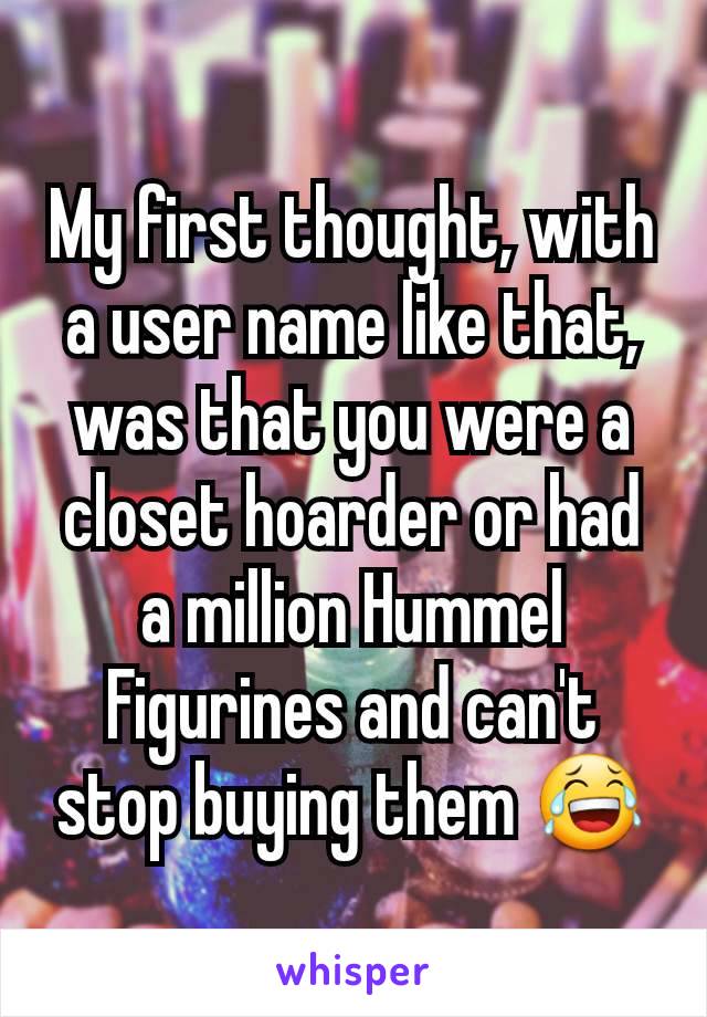 My first thought, with a user name like that, was that you were a closet hoarder or had a million Hummel Figurines and can't stop buying them 😂