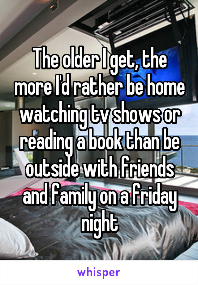 The older I get, the more I'd rather be home watching tv shows or reading a book than be outside with friends and family on a friday night