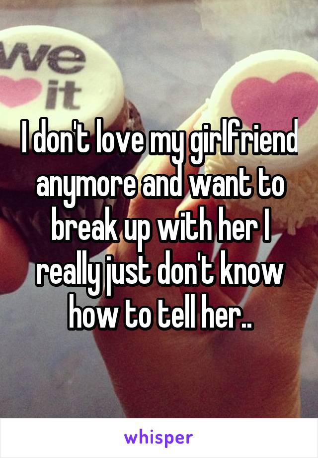 I don't love my girlfriend anymore and want to break up with her I really just don't know how to tell her..