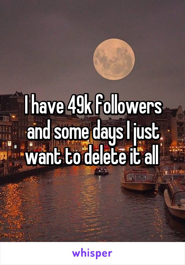 I have 49k followers and some days I just want to delete it all 