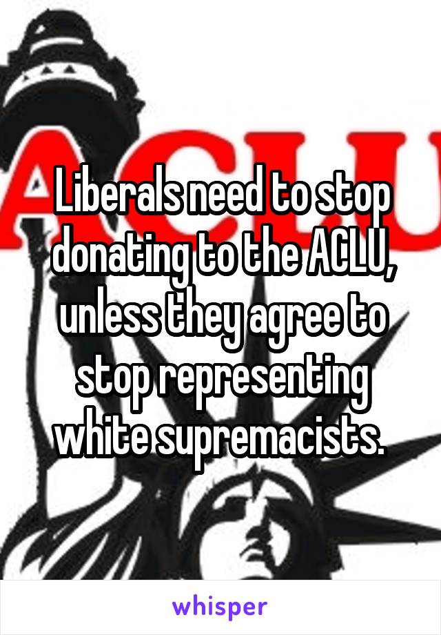 Liberals need to stop donating to the ACLU, unless they agree to stop representing white supremacists. 